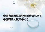 中國(guó)有幾大航母分別叫什么名字（中國(guó)有幾大航天中心）