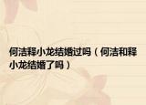 何潔釋小龍結(jié)婚過(guò)嗎（何潔和釋小龍結(jié)婚了嗎）