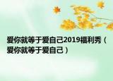 愛(ài)你就等于愛(ài)自己2019福利秀（愛(ài)你就等于愛(ài)自己）