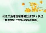 長(zhǎng)江三角地區(qū)包括哪些城市?（長(zhǎng)江三角洲地區(qū)主要包括哪些城市）