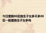 今日更新00后獨(dú)生子女多不多00后一般是獨(dú)生子女多嗎