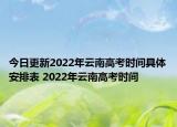 今日更新2022年云南高考時(shí)間具體安排表 2022年云南高考時(shí)間