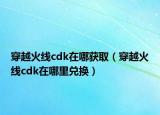 穿越火線cdk在哪獲?。ù┰交鹁€cdk在哪里兌換）