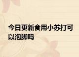 今日更新食用小蘇打可以泡腳嗎