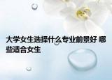 大學(xué)女生選擇什么專業(yè)前景好 哪些適合女生