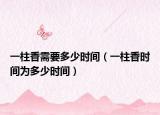 一柱香需要多少時間（一柱香時間為多少時間）