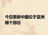 今日更新中國位于亞洲哪個部位