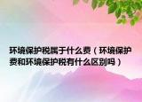 環(huán)境保護稅屬于什么費（環(huán)境保護費和環(huán)境保護稅有什么區(qū)別嗎）