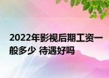 2022年影視后期工資一般多少 待遇好嗎