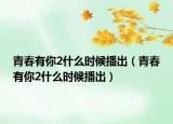 青春有你2什么時候播出（青春有你2什么時候播出）