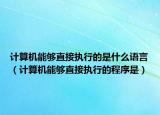 計(jì)算機(jī)能夠直接執(zhí)行的是什么語言（計(jì)算機(jī)能夠直接執(zhí)行的程序是）