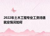 2022年土木工程專業(yè)工資待遇 就業(yè)情況如何