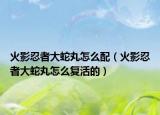 火影忍者大蛇丸怎么配（火影忍者大蛇丸怎么復(fù)活的）