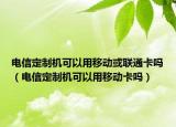 電信定制機(jī)可以用移動或聯(lián)通卡嗎（電信定制機(jī)可以用移動卡嗎）