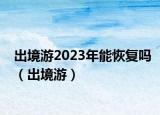 出境游2023年能恢復(fù)嗎（出境游）