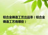 鋁合金鑄造工藝出品率（鋁合金鑄造工藝有哪些）