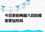 今日更新腌臘八蒜的醋需要加熱嗎