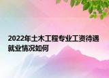 2022年土木工程專業(yè)工資待遇 就業(yè)情況如何