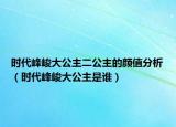 時(shí)代峰峻大公主二公主的顏值分析（時(shí)代峰峻大公主是誰）