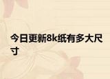 今日更新8k紙有多大尺寸