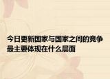 今日更新國家與國家之間的競爭最主要體現(xiàn)在什么層面