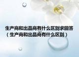 生產(chǎn)商和出品商有什么區(qū)別求回答（生產(chǎn)商和出品商有什么區(qū)別）