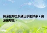 婺源在哪里買到正宗的綠茶（婺源在哪里）