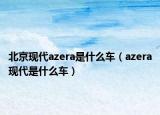 北京現(xiàn)代azera是什么車（azera現(xiàn)代是什么車）