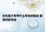 女生報大專學(xué)什么專業(yè)好就業(yè) 前景好的專業(yè)