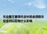 失業(yè)要不要領(lǐng)失業(yè)補(bǔ)助金領(lǐng)取失業(yè)金對以后有什么影響
