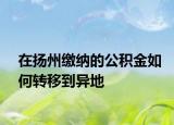 在揚(yáng)州繳納的公積金如何轉(zhuǎn)移到異地