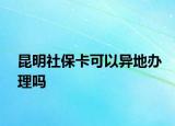 昆明社保卡可以異地辦理嗎