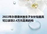 2022年辦理退休獨生子女補貼最高可以拿到2.4萬元是真的嗎