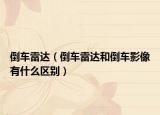 倒車(chē)?yán)走_(dá)（倒車(chē)?yán)走_(dá)和倒車(chē)影像有什么區(qū)別）