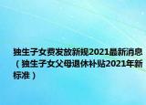 獨生子女費發(fā)放新規(guī)2021最新消息（獨生子女父母退休補貼2021年新標(biāo)準）