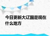 今日更新大遼國(guó)是現(xiàn)在什么地方