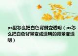 ps里怎么把白色背景變透明（ps怎么把白色背景變成透明的背景變透明）
