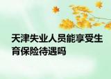 天津失業(yè)人員能享受生育保險(xiǎn)待遇嗎