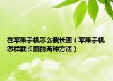 在蘋(píng)果手機(jī)怎么截長(zhǎng)圖（蘋(píng)果手機(jī)怎樣截長(zhǎng)圖的兩種方法）