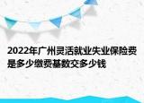 2022年廣州靈活就業(yè)失業(yè)保險費是多少繳費基數(shù)交多少錢