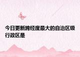 今日更新跨經(jīng)度最大的自治區(qū)級行政區(qū)是