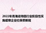 2022年青海省特困行業(yè)階段性實施緩繳企業(yè)社保費新規(guī)