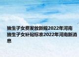 獨生子女費發(fā)放新規(guī)2022年河南 獨生子女補貼標準2022年河南新消息