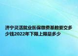 濟(jì)寧靈活就業(yè)醫(yī)保繳費(fèi)基數(shù)要交多少錢2022年下限上限是多少
