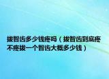 拔智齒多少錢疼嗎（拔智齒到底疼不疼拔一個(gè)智齒大概多少錢）