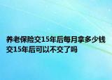養(yǎng)老保險交15年后每月拿多少錢交15年后可以不交了嗎