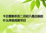 今日更新農(nóng)歷二月初八是白族的什么傳統(tǒng)民族節(jié)日