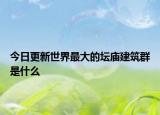 今日更新世界最大的壇廟建筑群是什么