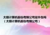 太極計算機股份有限公司是外包嗎（太極計算機股份有限公司）