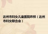 達州市婦女兒童醫(yī)院咋樣（達州市婦女聯(lián)合會）